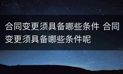 合同变更须具备哪些条件 合同变更须具备哪些条件呢