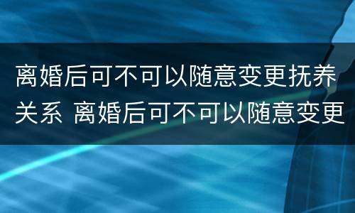 离婚后可不可以随意变更抚养关系 离婚后可不可以随意变更抚养关系的条件