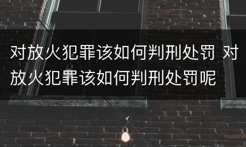 对放火犯罪该如何判刑处罚 对放火犯罪该如何判刑处罚呢