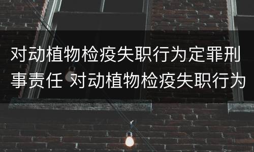 对动植物检疫失职行为定罪刑事责任 对动植物检疫失职行为定罪刑事责任的认定