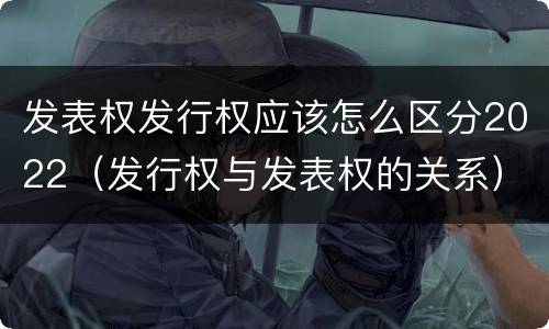 发表权发行权应该怎么区分2022（发行权与发表权的关系）