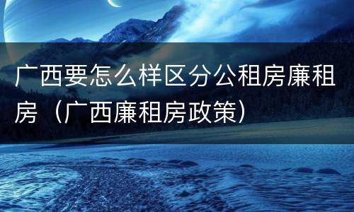 广西要怎么样区分公租房廉租房（广西廉租房政策）