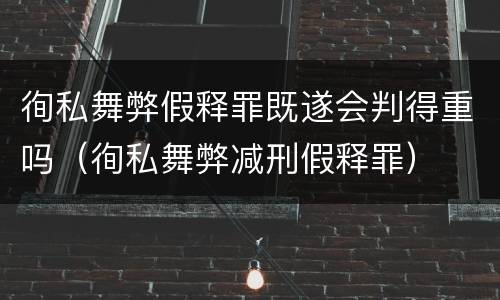 徇私舞弊假释罪既遂会判得重吗（徇私舞弊减刑假释罪）