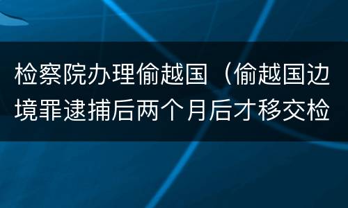 检察院办理偷越国（偷越国边境罪逮捕后两个月后才移交检察院吗）