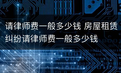 请律师费一般多少钱 房屋租赁纠纷请律师费一般多少钱