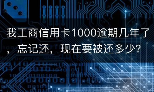我工商信用卡1000逾期几年了，忘记还，现在要被还多少？怎么还