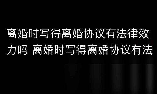 离婚时写得离婚协议有法律效力吗 离婚时写得离婚协议有法律效力吗