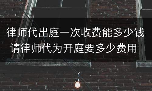 律师代出庭一次收费能多少钱 请律师代为开庭要多少费用
