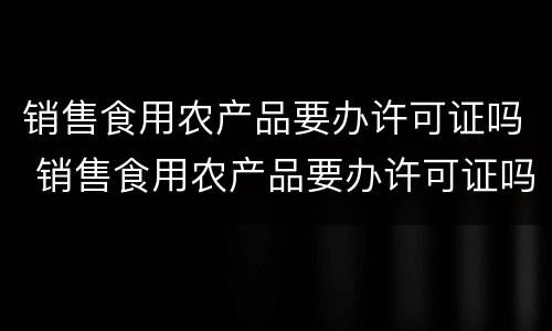 销售食用农产品要办许可证吗 销售食用农产品要办许可证吗怎么办