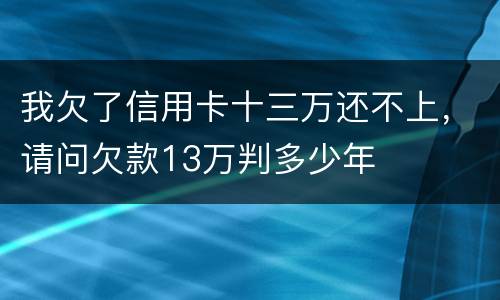 我欠了信用卡十三万还不上，请问欠款13万判多少年