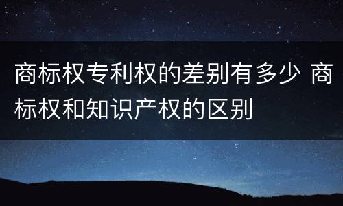 商标权专利权的差别有多少 商标权和知识产权的区别