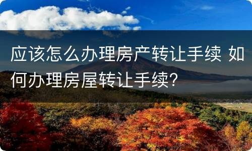 应该怎么办理房产转让手续 如何办理房屋转让手续?