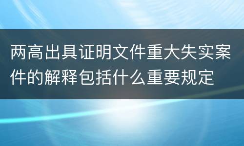 两高出具证明文件重大失实案件的解释包括什么重要规定