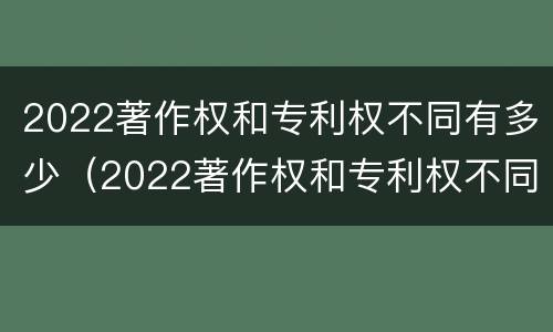 2022著作权和专利权不同有多少（2022著作权和专利权不同有多少个）
