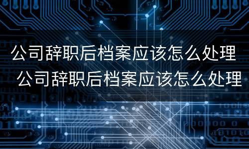 公司辞职后档案应该怎么处理 公司辞职后档案应该怎么处理好