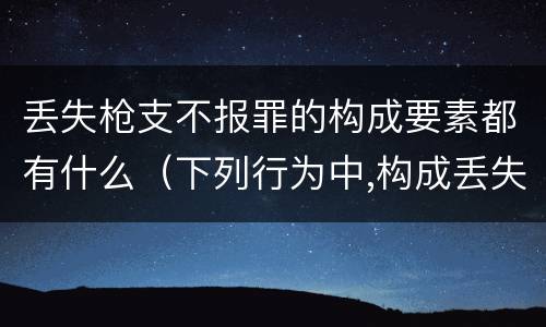 丢失枪支不报罪的构成要素都有什么（下列行为中,构成丢失枪支不报罪的行为）