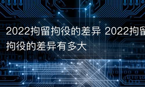 2022拘留拘役的差异 2022拘留拘役的差异有多大