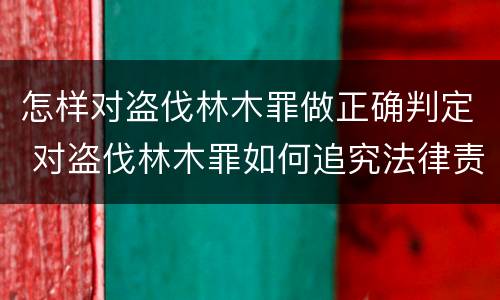 怎样对盗伐林木罪做正确判定 对盗伐林木罪如何追究法律责任