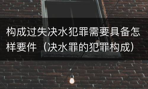 构成过失决水犯罪需要具备怎样要件（决水罪的犯罪构成）