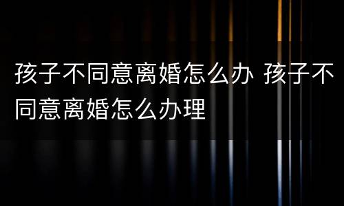 孩子不同意离婚怎么办 孩子不同意离婚怎么办理