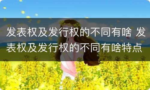 发表权及发行权的不同有啥 发表权及发行权的不同有啥特点