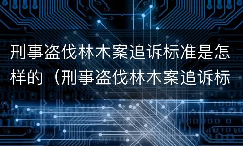 刑事盗伐林木案追诉标准是怎样的（刑事盗伐林木案追诉标准是怎样的呢）