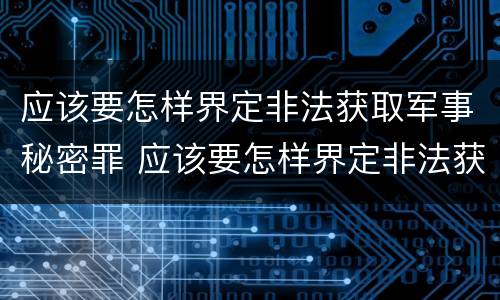 应该要怎样界定非法获取军事秘密罪 应该要怎样界定非法获取军事秘密罪