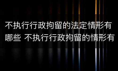 不执行行政拘留的法定情形有哪些 不执行行政拘留的情形有哪些?