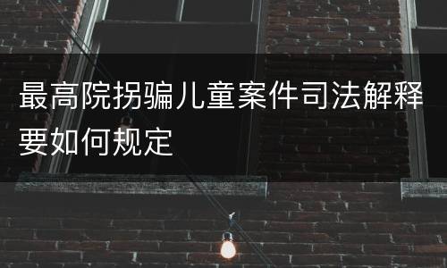 最高院拐骗儿童案件司法解释要如何规定