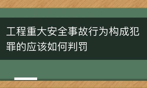 工程重大安全事故行为构成犯罪的应该如何判罚