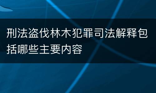 刑法盗伐林木犯罪司法解释包括哪些主要内容