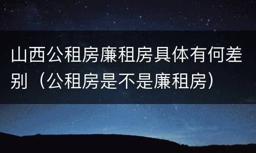 山西公租房廉租房具体有何差别（公租房是不是廉租房）