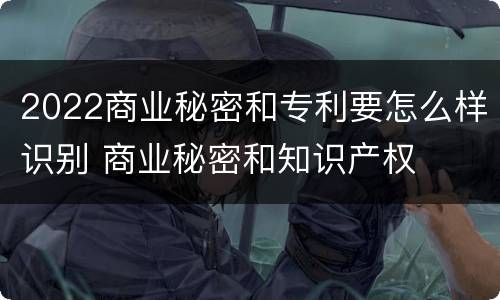 2022商业秘密和专利要怎么样识别 商业秘密和知识产权