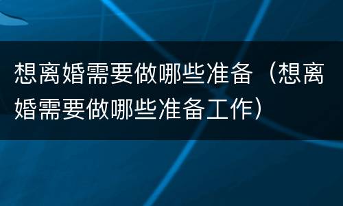 想离婚需要做哪些准备（想离婚需要做哪些准备工作）
