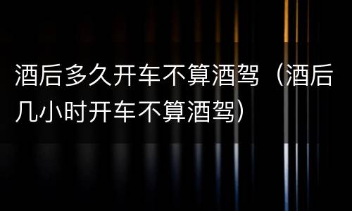 酒后多久开车不算酒驾（酒后几小时开车不算酒驾）