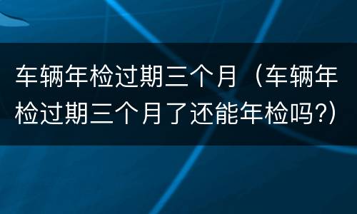 车辆年检过期三个月（车辆年检过期三个月了还能年检吗?）