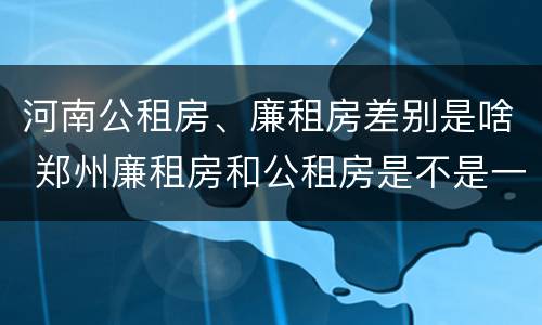 河南公租房、廉租房差别是啥 郑州廉租房和公租房是不是一样
