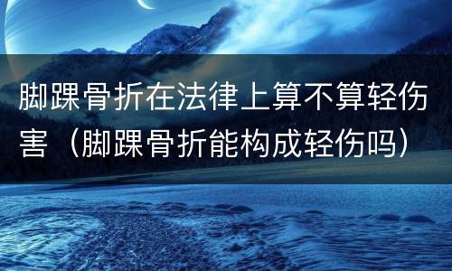 脚踝骨折在法律上算不算轻伤害（脚踝骨折能构成轻伤吗）