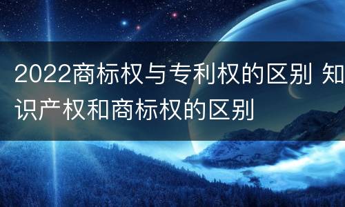 2022商标权与专利权的区别 知识产权和商标权的区别
