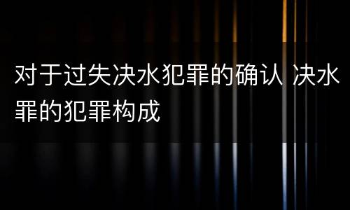 对于过失决水犯罪的确认 决水罪的犯罪构成