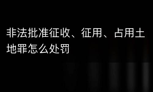 非法批准征收、征用、占用土地罪怎么处罚