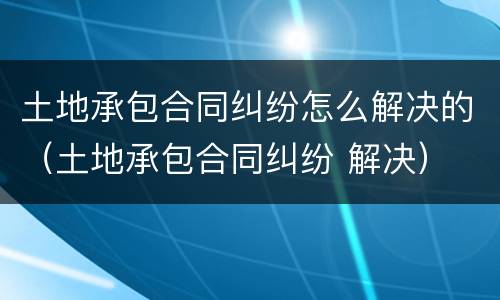 土地承包合同纠纷怎么解决的（土地承包合同纠纷 解决）