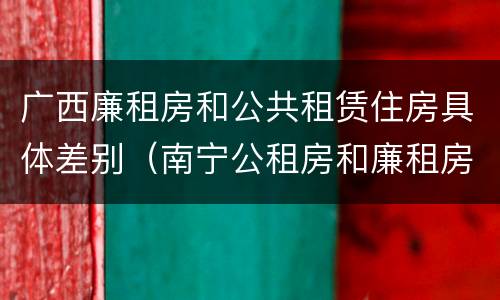 广西廉租房和公共租赁住房具体差别（南宁公租房和廉租房）