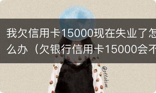 我欠信用卡15000现在失业了怎么办（欠银行信用卡15000会不会被拘留）