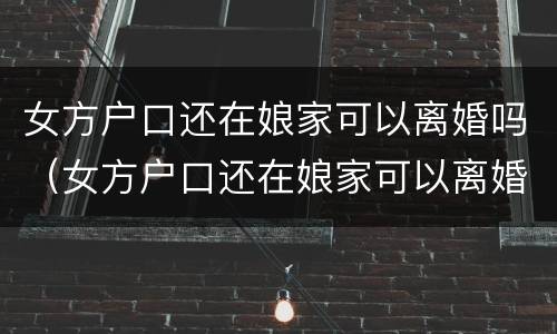 女方户口还在娘家可以离婚吗（女方户口还在娘家可以离婚吗现在）