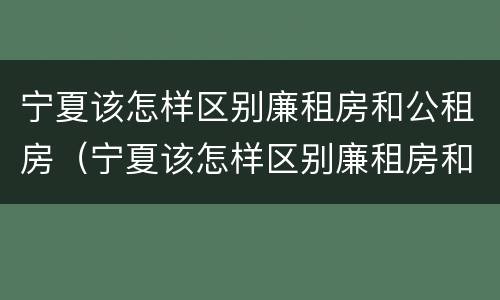 宁夏该怎样区别廉租房和公租房（宁夏该怎样区别廉租房和公租房的区别）