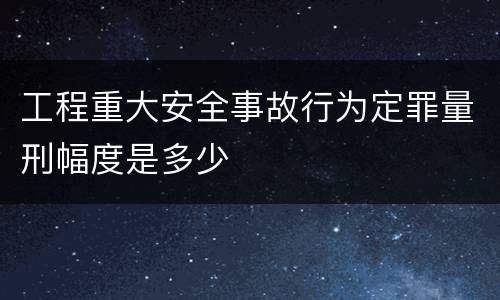工程重大安全事故行为定罪量刑幅度是多少