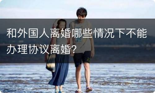 和外国人离婚哪些情况下不能办理协议离婚？