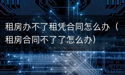 租房办不了租凭合同怎么办（租房合同不了了怎么办）