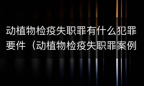 动植物检疫失职罪有什么犯罪要件（动植物检疫失职罪案例）